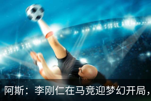 阿斯：李刚仁在马竞迎梦幻开局，西蒙尼认可他的勤勉态度